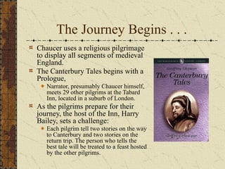 The Journey Begins . . .
Chaucer uses a religious pilgrimage
to display all segments of medieval
England.
The Canterbury Tales begins with a
Prologue,
Narrator, presumably Chaucer himself,
meets 29 other pilgrims at the Tabard
Inn, located in a suburb of London.
As the pilgrims prepare for their
journey, the host of the Inn, Harry
Bailey, sets a challenge:
Each pilgrim tell two stories on the way
to Canterbury and two stories on the
return trip. The person who tells the
best tale will be treated to a feast hosted
by the other pilgrims.
 