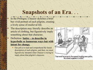 Snapshots of an Era. . .
In the Prologue, Chaucer sketches a brief
but vivid portrait of each pilgrim, creating
a lively sense of medieval life.
The description may literally describe an
article of clothing, but figuratively imply
something about that character.
Definition: Satire – to describe in
hyperbolic or humorous ways but with
intent for change.
Our job is to read and comprehend the literal
description of each pilgrim, and then, we must
figuratively interpret what Chaucer is trying to
imply about that pilgrim’s character.
 