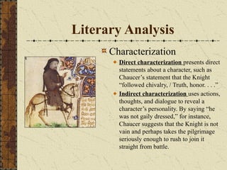 Literary Analysis
Characterization
Direct characterization presents direct
statements about a character, such as
Chaucer’s statement that the Knight
“followed chivalry, / Truth, honor. . . .”
Indirect characterization uses actions,
thoughts, and dialogue to reveal a
character’s personality. By saying “he
was not gaily dressed,” for instance,
Chaucer suggests that the Knight is not
vain and perhaps takes the pilgrimage
seriously enough to rush to join it
straight from battle.
 