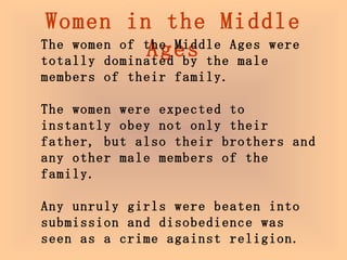 Women in the Middle Ages The women of the Middle Ages were totally dominated by the male members of their family. The women were expected to instantly obey not only their father, but also their brothers and any other male members of the family.  Any unruly girls were beaten into submission and disobedience was seen as a crime against religion.  