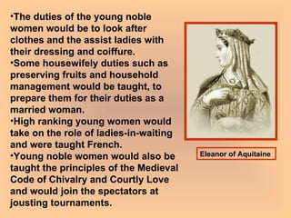 The duties of the young noble women would be to look after clothes and the assist ladies with their dressing and coiffure.  Some housewifely duties such as preserving fruits and household management would be taught, to prepare them for their duties as a married woman.  High ranking young women would take on the role of ladies-in-waiting and were taught French.  Young noble women would also be taught the principles of the Medieval Code of Chivalry and Courtly Love and would join the spectators at jousting tournaments.   Eleanor of Aquitaine   