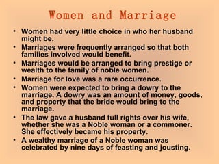  Women and Marriage Women had very little choice in who her husband might be.  Marriages were frequently arranged so that both families involved would benefit.  Marriages would be arranged to bring prestige or wealth to the family of noble women.  Marriage for love was a rare occurrence.  Women were expected to bring a dowry to the marriage. A dowry was an amount of money, goods, and property that the bride would bring to the marriage.  The law gave a husband full rights over his wife, whether she was a Noble woman or a commoner. She effectively became his property.  A wealthy marriage of a Noble woman was celebrated by nine days of feasting and jousting.   