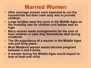 Married Women After marriage women were expected to run the households but their main duty was to provide children.  Large families were the norm in the Middle Ages as the mortality rate for children and babies was so high.  Many woman made arrangements for the care of their children in case they themselves died during childbirth.  The life expectancy of a woman in the Middle Ages was just forty years.  Most Medieval woman would become pregnant between 4 and 8 times.  A woman during the Middle Ages would expect to lose at least one child.   