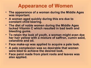 Appearance of Women The appearance of a woman during the Middle Ages was important.  A woman aged quickly during this era due to constant child bearing.  The diet of noble women during the Middle Ages lacked Vitamin C which resulted in bad teeth and bleeding gums.  To retain the look of youth, a woman might even dye her hair yellow with a mixture of saffron, cumin seed, celandine and oil.  Face make-up was applied to acquire a pale look.  A pale complexion was so desirable that women were bled to achieve the desired look.  Face paint made from plant roots and leaves was also applied.   