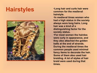 Hairstyles Long hair and curls hair were common for the medieval hairstyle. In medieval times women who had a high status in the society always wore long hairs. Long hair was a kind of a distinguishing factor for the society status.  For most women the hairdos were curly in appearance, and they also attached the golden balls at the end of strands. During the medieval times the common people used minimal fancy items to decorate the hair. Some of them also used hair braiding. A lot of styles of hair braid were used during that times.  