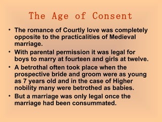 The Age of Consent The romance of Courtly love was completely opposite to the practicalities of Medieval marriage.  With parental permission it was legal for boys to marry at fourteen and girls at twelve.  A betrothal often took place when the prospective bride and groom were as young as 7 years old and in the case of Higher nobility many were betrothed as babies.  But a marriage was only legal once the marriage had been consummated.   