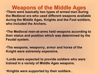 Weapons of the Middle Ages There were basically two types of armed men during the Medieval era who used different weapons available during the Middle Ages, Knights and the Foot soldiers, who included the Archers. The Medieval men-at-arms held weapons according to their status and position which was determined by the Feudal system.  The weapons, weaponry, armor and horse of the Knight were extremely expensive.  Lords were expected to provide soldiers who were trained in a variety of Middle Ages weapons.  Knights were supported by their soldiers .  