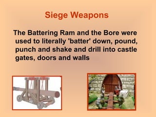 Siege Weapons  The Battering Ram and the Bore were used to literally 'batter' down, pound, punch and shake and drill into castle gates, doors and walls 