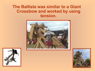 The Ballista was similar to a Giant Crossbow and worked by using tension. 