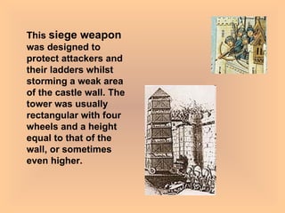 This  siege weapon  was designed to protect attackers and their ladders whilst storming a weak area of the castle wall. The tower was usually rectangular with four wheels and a height equal to that of the wall, or sometimes even higher. 