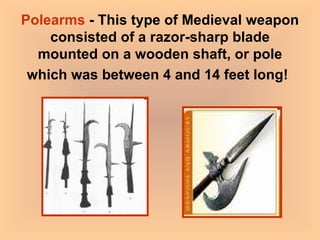 Polearms  - This type of Medieval weapon consisted of a razor-sharp blade mounted on a wooden shaft, or pole which was between 4 and 14 feet long!   