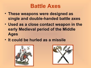 Battle Axes These weapons were designed as single and double-handed battle axes Used as a close contact weapon in the early Medieval period of the Middle Ages It could be hurled as a missile 