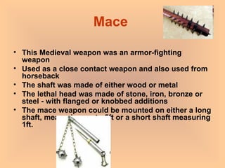 Mace  This Medieval weapon was an armor-fighting weapon Used as a close contact weapon and also used from horseback   The shaft was made of either wood or metal The lethal head was made of stone, iron, bronze or steel - with flanged or knobbed additions The mace weapon could be mounted on either a long shaft, measuring up to 5ft or a short shaft measuring 1ft. 