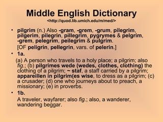 Middle English Dictionary <http://quod.lib.umich.edu/m/med/> pilgrim  (n.) Also  -gram ,  -grem ,  -grum ,  pilegrim ,  pilgerim ,  pilegrin ,  pillegrim ,  pygrymes  &  pelgrim ,  -grem ,  pelegrim ,  peilegrim  &  pulgrim . [OF  peligrin ,  pellegrin , vars. of  pelerin .] 1a. (a) A person who travels to a holy place; a pilgrim; also  fig. ; (b)  pilgrimes wede (wedes, clothes, clothing)  the clothing of a pilgrim;  ~ staf , a staff carried by a pilgrim;  appareillen in pilgrim(es wise , to dress as a pilgrim; (c) a crusader; (d) one who journeys about to preach, a missionary; (e) in proverbs. 1b. A traveler, wayfarer; also  fig. ; also, a wanderer, wandering beggar.  