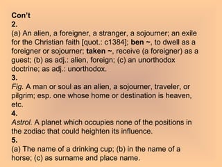 Con’t 2. (a) An alien, a foreigner, a stranger, a sojourner; an exile for the Christian faith [quot.: c1384];  ben ~ , to dwell as a foreigner or sojourner;  taken ~ , receive (a foreigner) as a guest; (b) as adj.: alien, foreign; (c) an unorthodox doctrine; as adj.: unorthodox. 3. Fig.  A man or soul as an alien, a sojourner, traveler, or pilgrim; esp. one whose home or destination is heaven, etc. 4. Astrol.  A planet which occupies none of the positions in the zodiac that could heighten its influence. 5. (a) The name of a drinking cup; (b) in the name of a horse; (c) as surname and place name. 