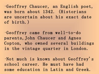 Geoffrey Chaucer, an English poet, was born about 1342. (Historians are uncertain about his exact date of birth.)  Geoffrey came from well-to-do parents,John Chaucer and Agnes Copton, who owned several buildings in the vintage quarter in London.  Not much is known about Geoffrey's school career. He must have had some education in Latin and Greek.  