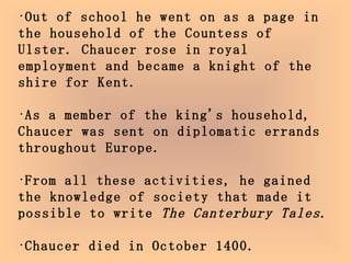 Out of school he went on as a page in the household of the Countess of Ulster. Chaucer rose in royal employment and became a knight of the shire for Kent. As a member of the king's household, Chaucer was sent on diplomatic errands throughout Europe. From all these activities, he gained the knowledge of society that made it possible to write  The Canterbury Tales . Chaucer died in October 1400.  He was buried in Westminster Abbey in London.   