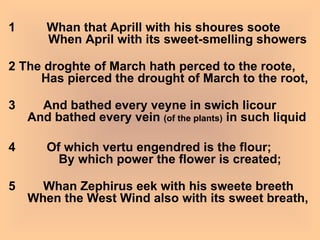 1         Whan that Aprill with his shoures soote         When April with its sweet-smelling showers 2 The droghte of March hath perced to the roote,       Has pierced the drought of March to the root, 3        And bathed every veyne in swich licour   And bathed every vein  (of the plants)  in such liquid 4         Of which vertu engendred is the flour;            By which power the flower is created; 5        Whan Zephirus eek with his sweete breeth   When the West Wind also with its sweet breath, 