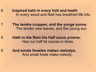 6          Inspired hath in every holt and heeth            In every wood and field has breathed life into  7          The tendre croppes, and the yonge sonne            The tender new leaves, and the young sun 8          Hath in the Ram his half cours yronne,                  Has run half its course in Aries, 9          And smale foweles maken melodye,                  And small fowls make melody, 