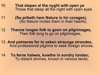 10          That slepen al the nyght with open ye              Those that sleep all the night with open eyes 11          (So priketh hem Nature in hir corages),                  (So Nature incites them in their hearts), 12      Thanne longen folk to goon on pilgrimages,                  Then folk long to go on pilgrimages, 13   And palmeres for to seken straunge strondes,         And professional pilgrims to seek foreign shores, 14      To ferne halwes, kowthe in sondry londes;              To distant shrines, known in various lands; 