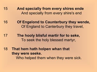 15          And specially from every shires ende                  And specially from every shire's end 16          Of Engelond to Caunterbury they wende,                  Of England to Canterbury they travel, 17          The hooly blisful martir for to seke,                  To seek the holy blessed martyr, 18    That hem hath holpen whan that  they were seeke.             Who helped them when they were sick.  