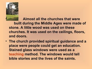Almost all the churches that were  built during the Middle Ages were made of stone. A little wood was used on these churches. It was used on the ceilings, floors, and doors.  The church provided spiritual guidance and a place were people could get an education. Stained glass windows were used as a  teaching  method. The windows would tell bible stories and the lives of the saints.   