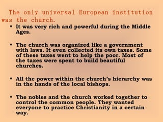 The only universal European institution was the church. It was very rich and powerful during the Middle Ages.  The church was organized like a government with laws. It even collected its own taxes. Some of these taxes went to help the poor. Most of the taxes were spent to build beautiful churches.  All the power within the church’s hierarchy was in the hands of the local bishops. The nobles and the church worked together to control the common people. They wanted everyone to practice Christianity in a certain way.  