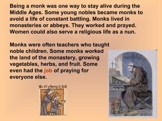 Being a monk was one way to stay alive during the Middle Ages. Some young nobles became monks to avoid a life of constant battling. Monks lived in monasteries or abbeys. They worked and prayed. Women could also serve a religious life as a nun.  Monks were often teachers who taught  noble children. Some monks worked  the land of the monastery, growing  vegetables, herbs, and fruit. Some  even had the  job  of praying for  everyone else.  
