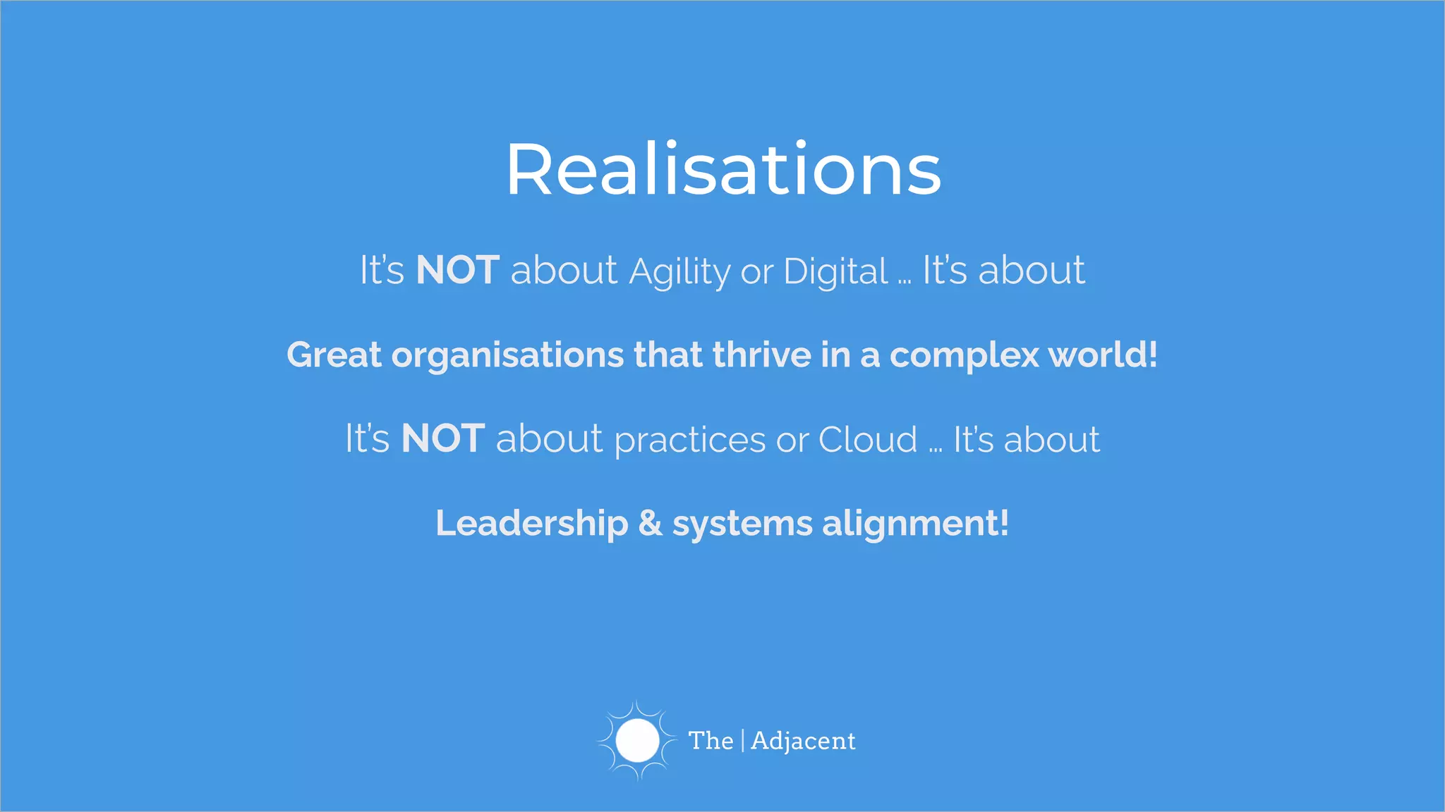 It’s NOT about Agility or Digital … It’s about
Great organisations that thrive in a complex world!
It’s NOT about practices or Cloud … It’s about
Leadership & systems alignment!
Realisations
 