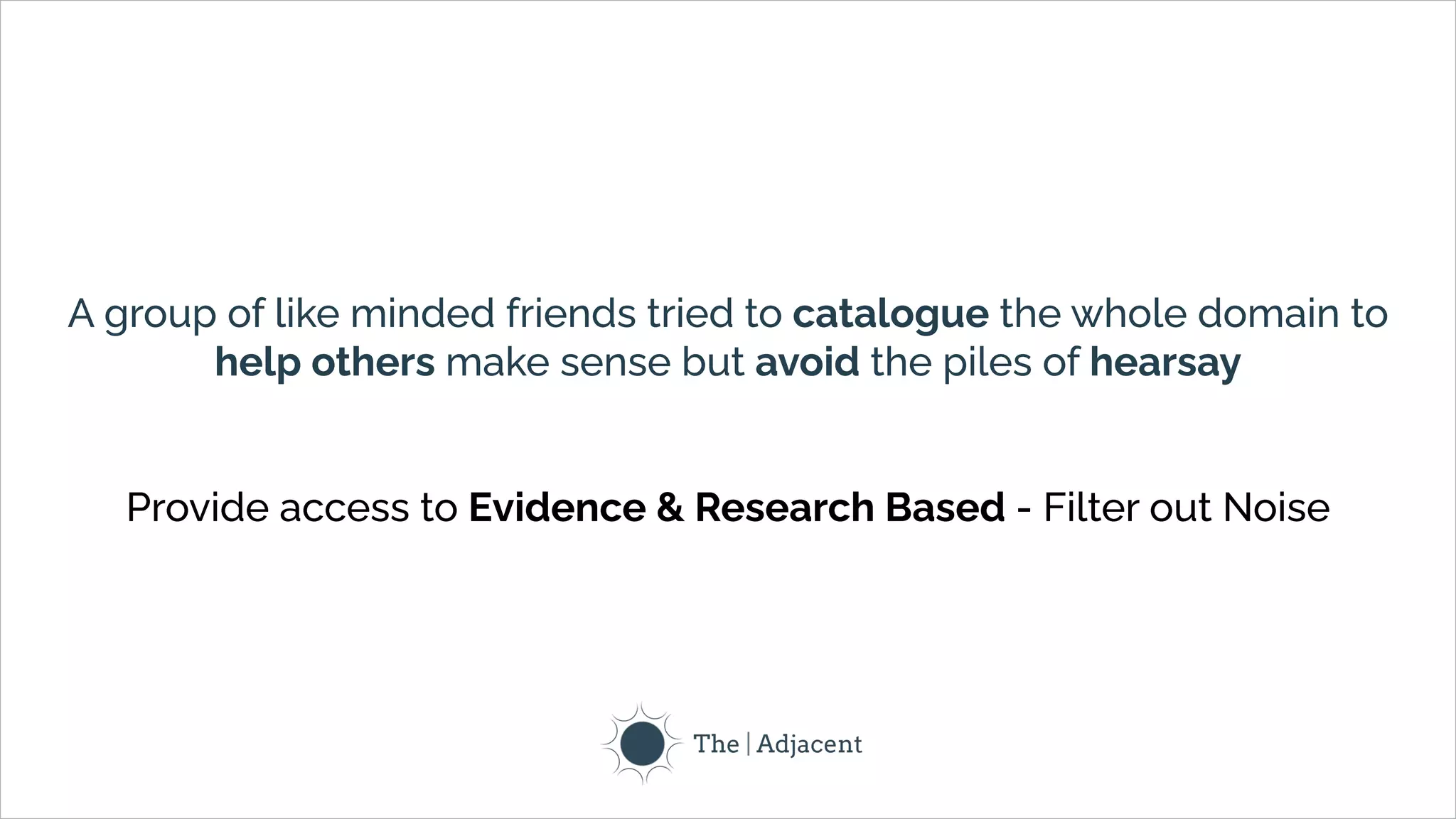 A group of like minded friends tried to catalogue the whole domain to
help others make sense but avoid the piles of hearsay
Provide access to Evidence & Research Based - Filter out Noise
 