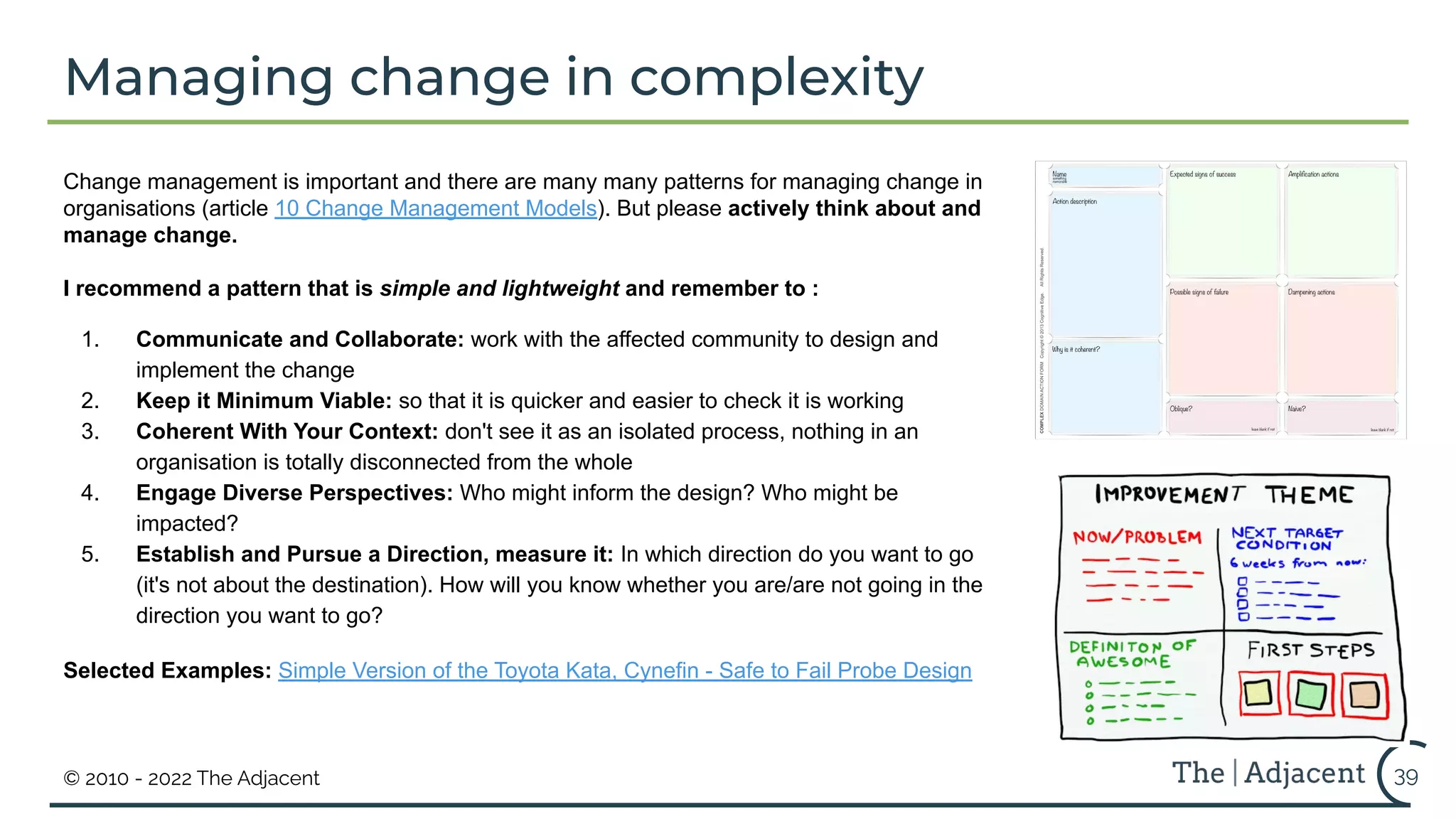 © 2010 - 2022 The Adjacent 39
Change management is important and there are many many patterns for managing change in
organisations (article 10 Change Management Models). But please actively think about and
manage change.
I recommend a pattern that is simple and lightweight and remember to :
1. Communicate and Collaborate: work with the affected community to design and
implement the change
2. Keep it Minimum Viable: so that it is quicker and easier to check it is working
3. Coherent With Your Context: don't see it as an isolated process, nothing in an
organisation is totally disconnected from the whole
4. Engage Diverse Perspectives: Who might inform the design? Who might be
impacted?
5. Establish and Pursue a Direction, measure it: In which direction do you want to go
(it's not about the destination). How will you know whether you are/are not going in the
direction you want to go?
Selected Examples: Simple Version of the Toyota Kata, Cynefin - Safe to Fail Probe Design
Managing change in complexity
 