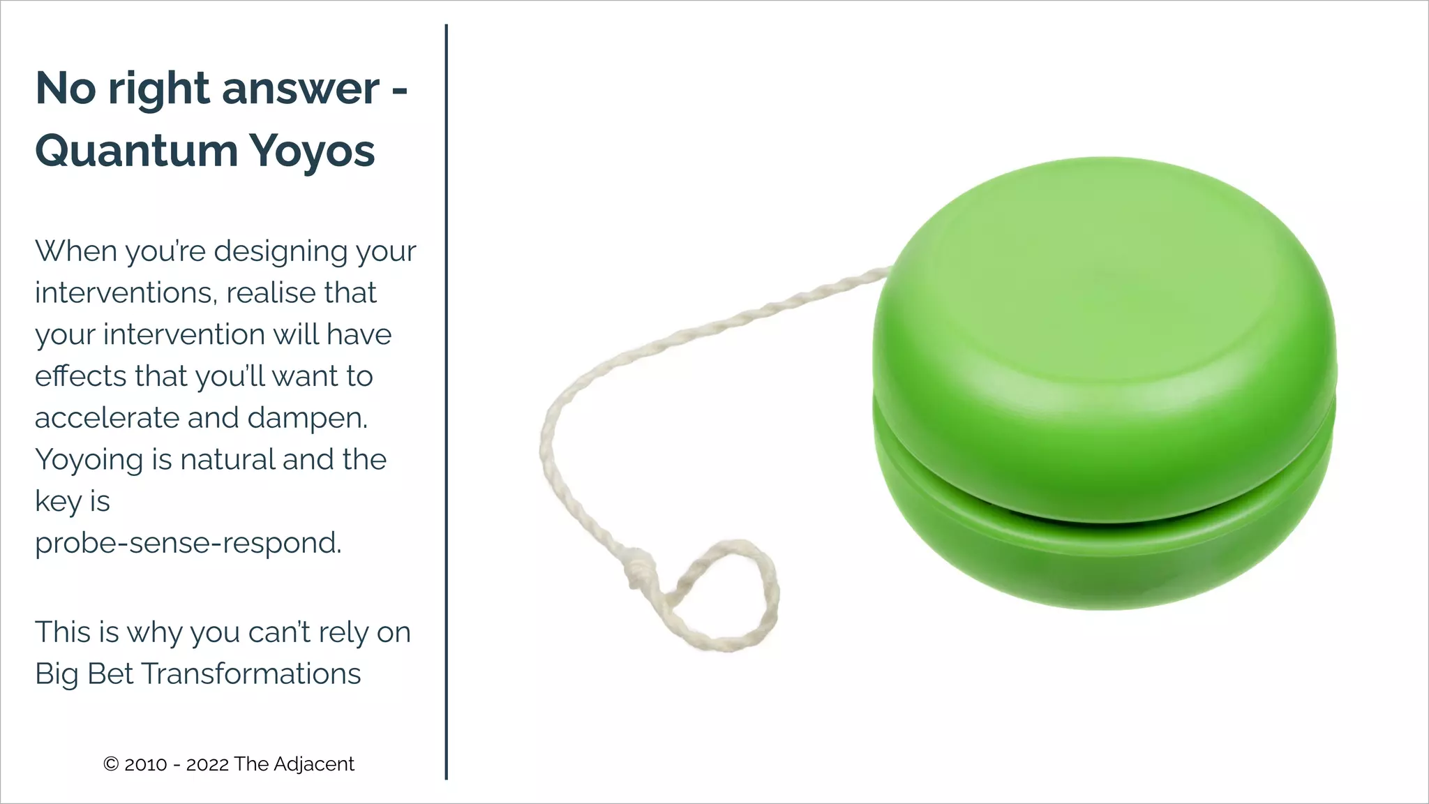 © 2010 - 2022 The Adjacent
No right answer -
Quantum Yoyos
When you’re designing your
interventions, realise that
your intervention will have
eﬀects that you’ll want to
accelerate and dampen.
Yoyoing is natural and the
key is
probe-sense-respond.
This is why you can’t rely on
Big Bet Transformations
 