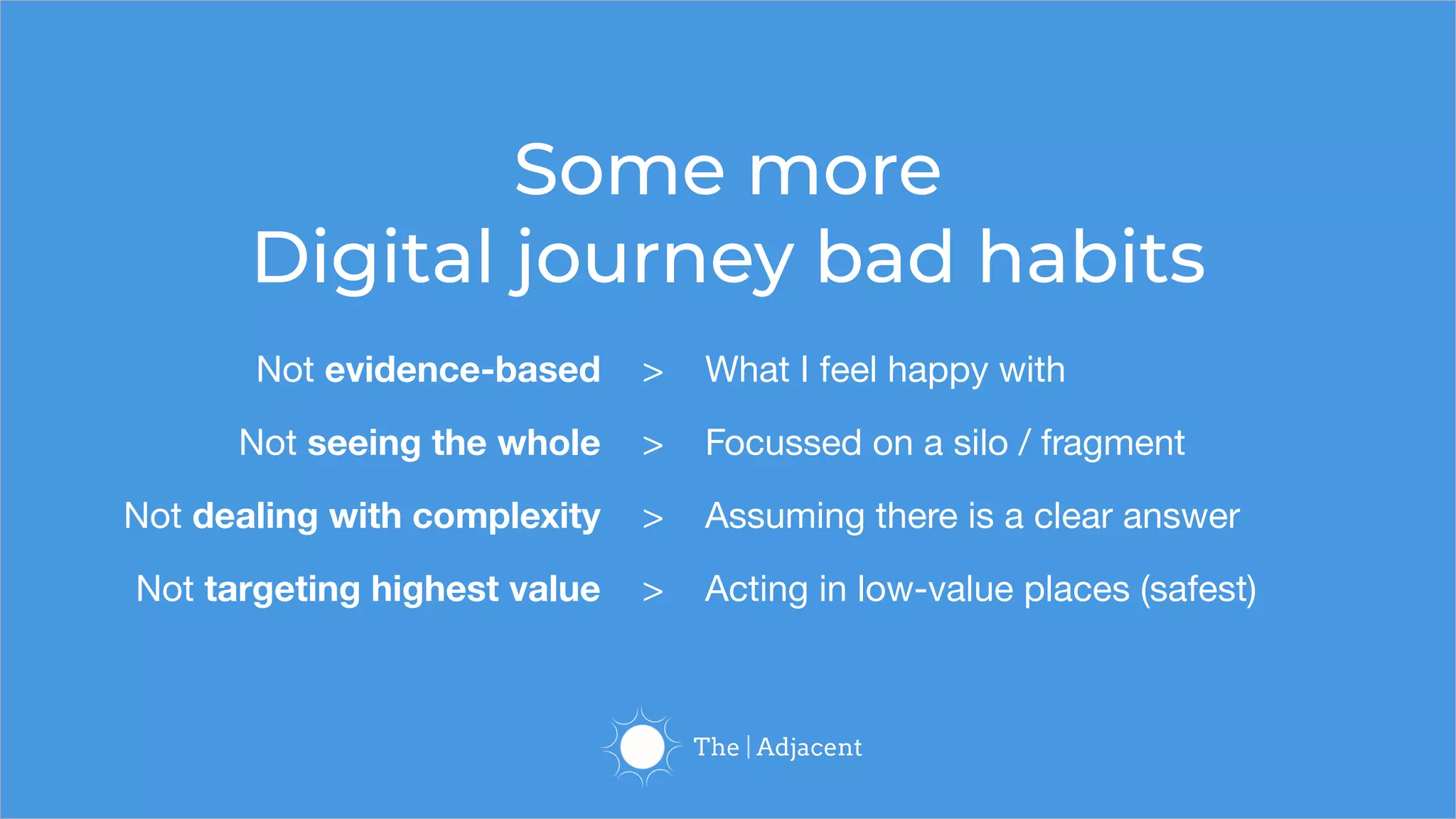 Some more
Digital journey bad habits
Not evidence-based > What I feel happy with
Not seeing the whole > Focussed on a silo / fragment
Not dealing with complexity > Assuming there is a clear answer
Not targeting highest value > Acting in low-value places (safest)
 