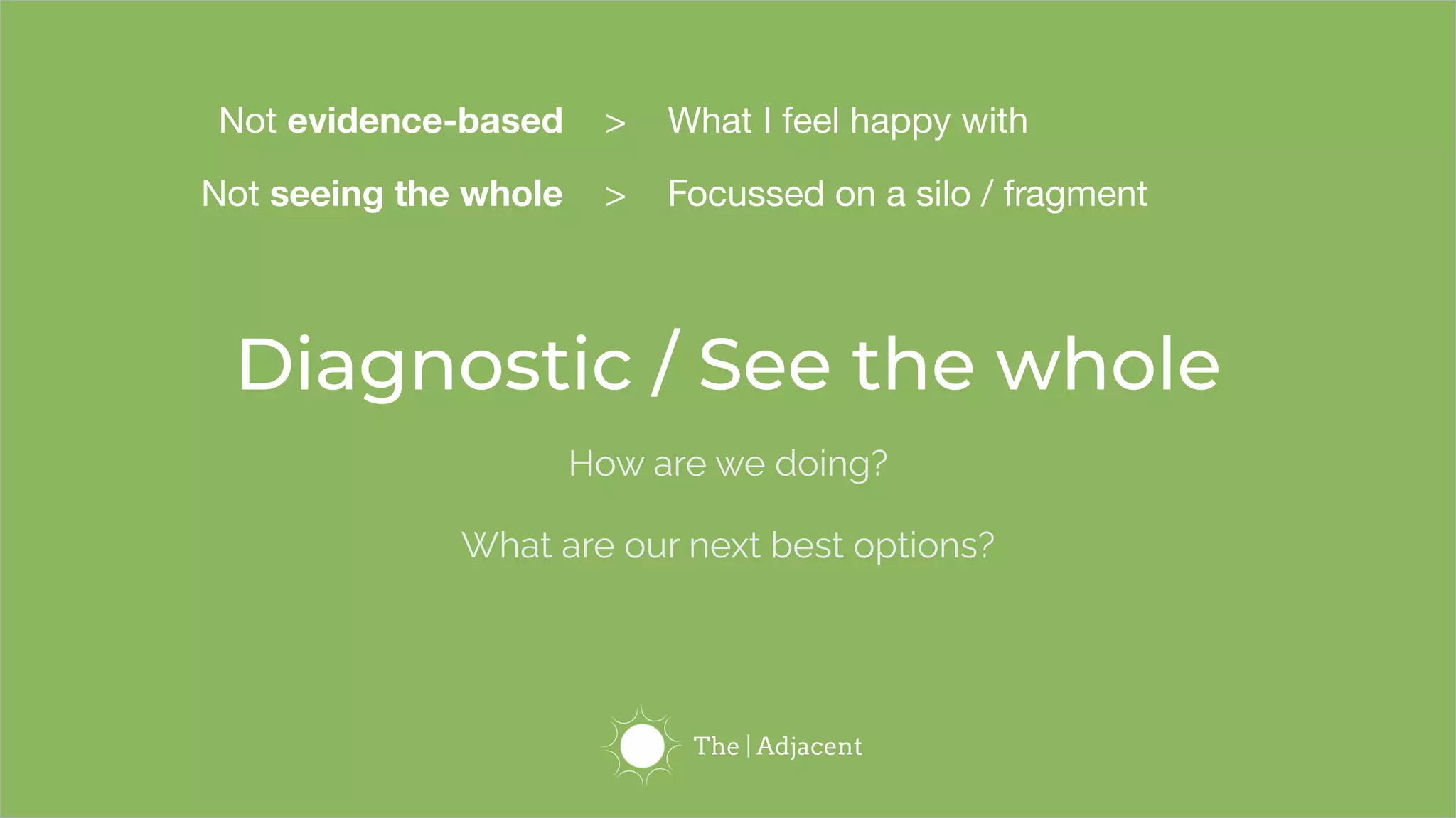 Diagnostic / See the whole
How are we doing?
What are our next best options?
Not evidence-based > What I feel happy with
Not seeing the whole > Focussed on a silo / fragment
 