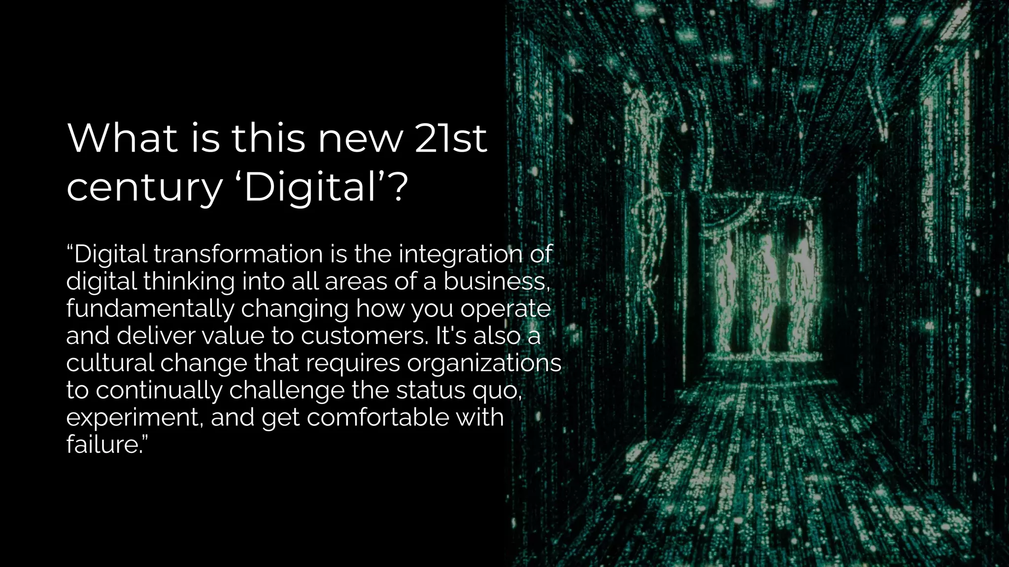 What is this new 21st
century ‘Digital’?
“Digital transformation is the integration of
digital thinking into all areas of a business,
fundamentally changing how you operate
and deliver value to customers. It's also a
cultural change that requires organizations
to continually challenge the status quo,
experiment, and get comfortable with
failure.”
 