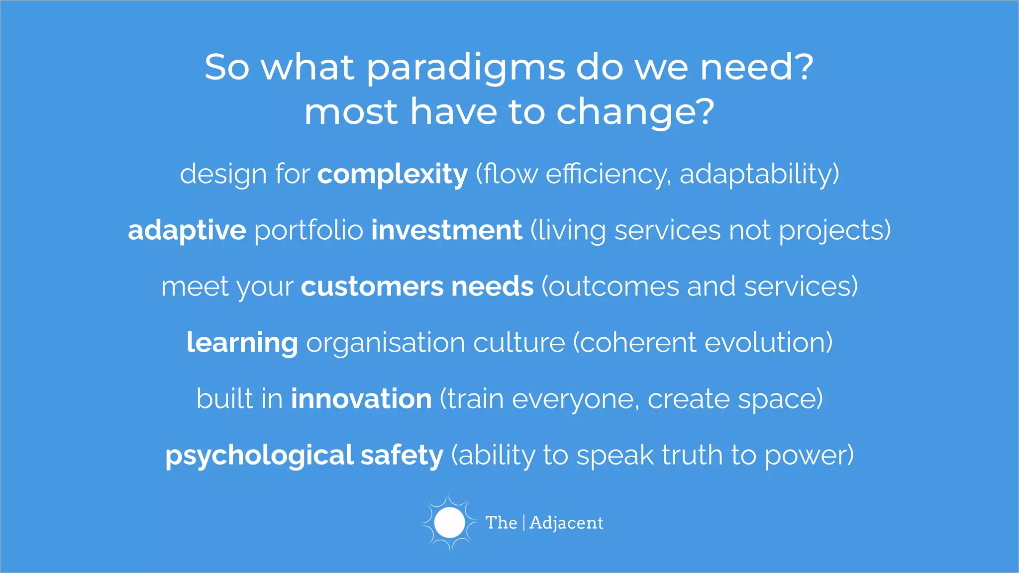 design for complexity (ﬂow eﬃciency, adaptability)
adaptive portfolio investment (living services not projects)
meet your customers needs (outcomes and services)
learning organisation culture (coherent evolution)
built in innovation (train everyone, create space)
psychological safety (ability to speak truth to power)
So what paradigms do we need?
most have to change?
 