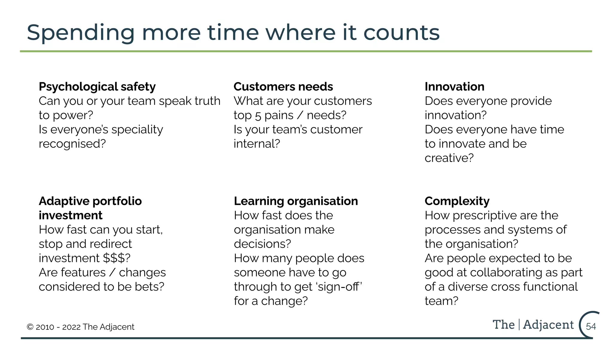 © 2010 - 2022 The Adjacent
Spending more time where it counts
54
Psychological safety
Can you or your team speak truth
to power?
Is everyone’s speciality
recognised?
Adaptive portfolio
investment
How fast can you start,
stop and redirect
investment $$$?
Are features / changes
considered to be bets?
Customers needs
What are your customers
top 5 pains / needs?
Is your team’s customer
internal?
Learning organisation
How fast does the
organisation make
decisions?
How many people does
someone have to go
through to get ‘sign-oﬀ’
for a change?
Innovation
Does everyone provide
innovation?
Does everyone have time
to innovate and be
creative?
Complexity
How prescriptive are the
processes and systems of
the organisation?
Are people expected to be
good at collaborating as part
of a diverse cross functional
team?
 