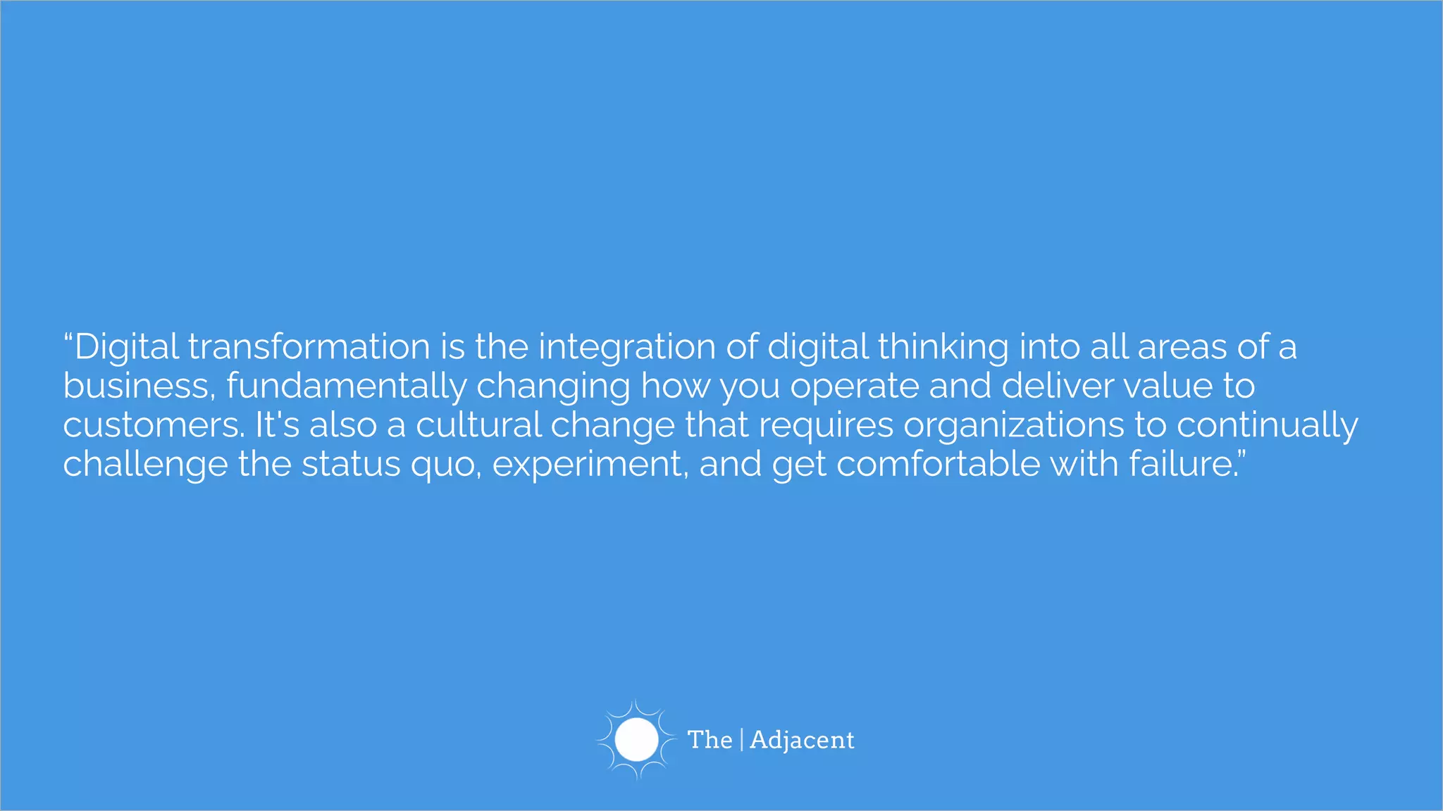 “Digital transformation is the integration of digital thinking into all areas of a
business, fundamentally changing how you operate and deliver value to
customers. It's also a cultural change that requires organizations to continually
challenge the status quo, experiment, and get comfortable with failure.”
 