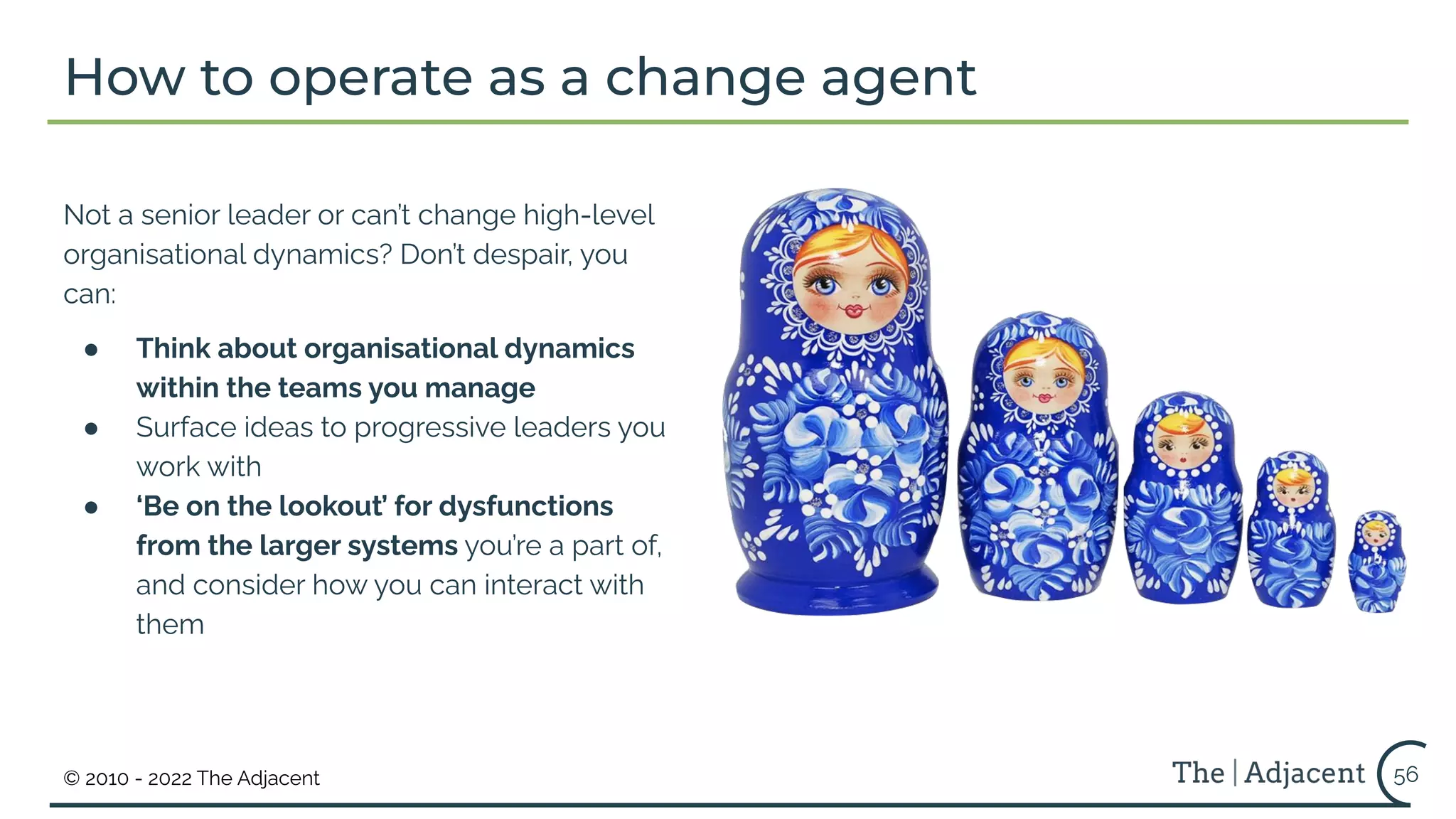 © 2010 - 2022 The Adjacent
Not a senior leader or can’t change high-level
organisational dynamics? Don’t despair, you
can:
● Think about organisational dynamics
within the teams you manage
● Surface ideas to progressive leaders you
work with
● ‘Be on the lookout’ for dysfunctions
from the larger systems you’re a part of,
and consider how you can interact with
them
How to operate as a change agent
56
 