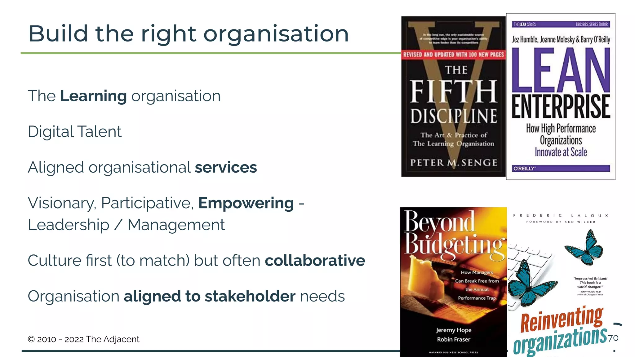© 2010 - 2022 The Adjacent
Build the right organisation
The Learning organisation
Digital Talent
Aligned organisational services
Visionary, Participative, Empowering -
Leadership / Management
Culture ﬁrst (to match) but often collaborative
Organisation aligned to stakeholder needs
70
 