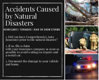 Accidents Caused
by Natural
Disasters
HURRICANES | TORNADOS | RAIN OR SNOW STORMS
1. Did you have Comprehensive Auto
Insurance prior to the natural disaster?
  
2. If so, file a claim
with your insurance company as soon as
possible to avoid waiting on repairs and
a rental car.
3. Document the damage to your vehicle
and home. 
 