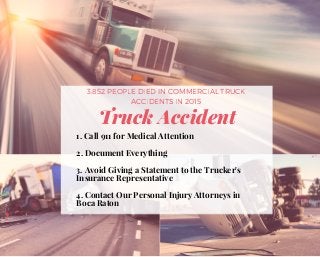 Truck Accident
3,852 PEOPLE DIED IN COMMERCIAL TRUCK
ACCIDENTS IN 2015
1. Call 911 for Medical Attention
2. Document Everything
3. Avoid Giving a Statement to the Trucker's
Insurance Representative
4. Contact Our Personal Injury Attorneys in
Boca Raton  
 