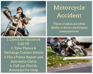 Motorcycle
Accident
1. Check for Injuries &
Call 911
2. Take Photos &
Exchange Contact Details
3. File a Police Report and
Insurance Claim
4. Call our Florida
Attorneys for Help
These crashes are often
deadly or have catastrophic
consequences.
 