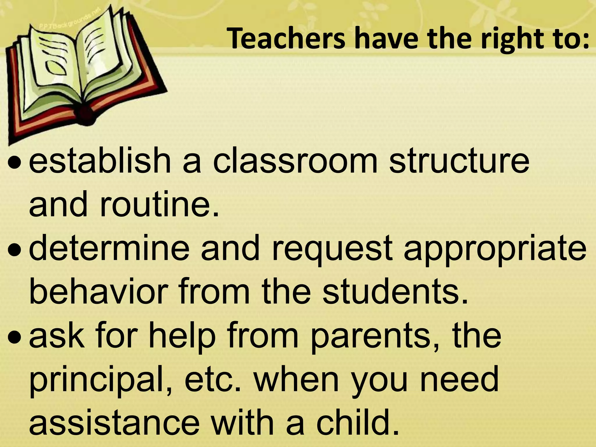 Teachers have the right to:
establish a classroom structure
and routine.
determine and request appropriate
behavior from the students.
ask for help from parents, the
principal, etc. when you need
assistance with a child.
 