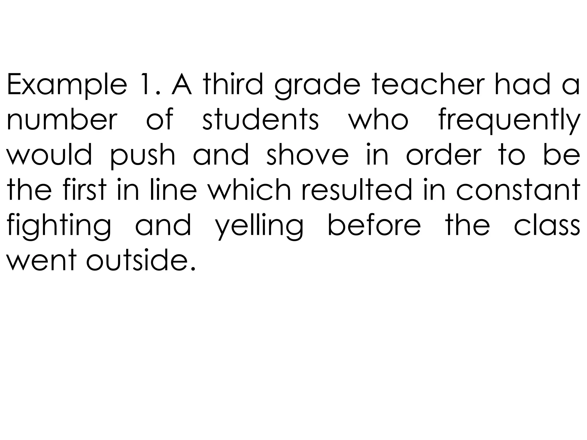 Example 1. A third grade teacher had a
number of students who frequently
would push and shove in order to be
the first in line which resulted in constant
fighting and yelling before the class
went outside.
 