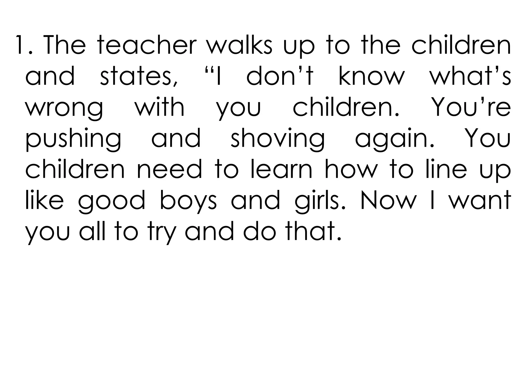 1. The teacher walks up to the children
and states, “I don’t know what’s
wrong with you children. You’re
pushing and shoving again. You
children need to learn how to line up
like good boys and girls. Now I want
you all to try and do that.
 