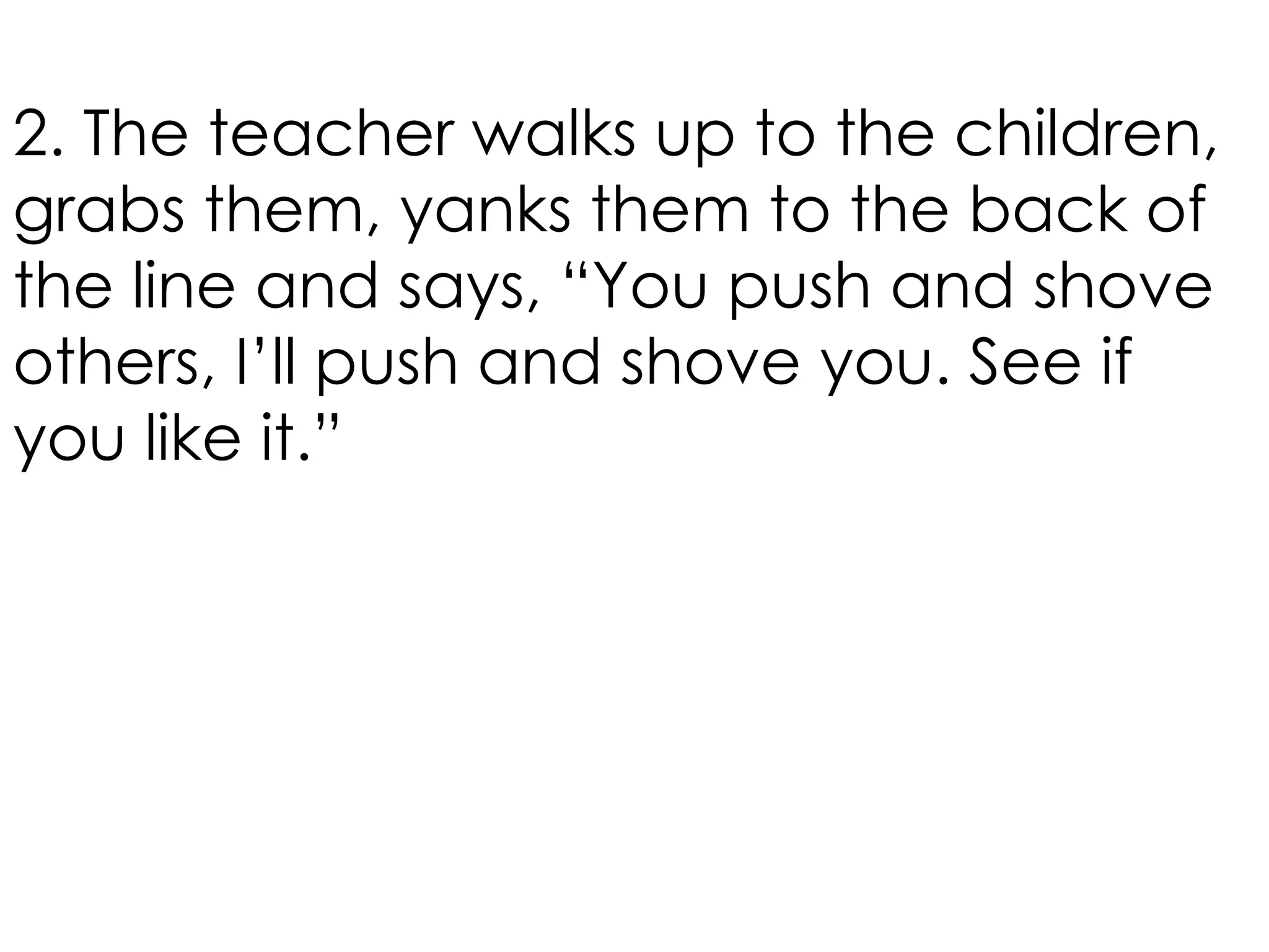 2. The teacher walks up to the children,
grabs them, yanks them to the back of
the line and says, “You push and shove
others, I’ll push and shove you. See if
you like it.”
 