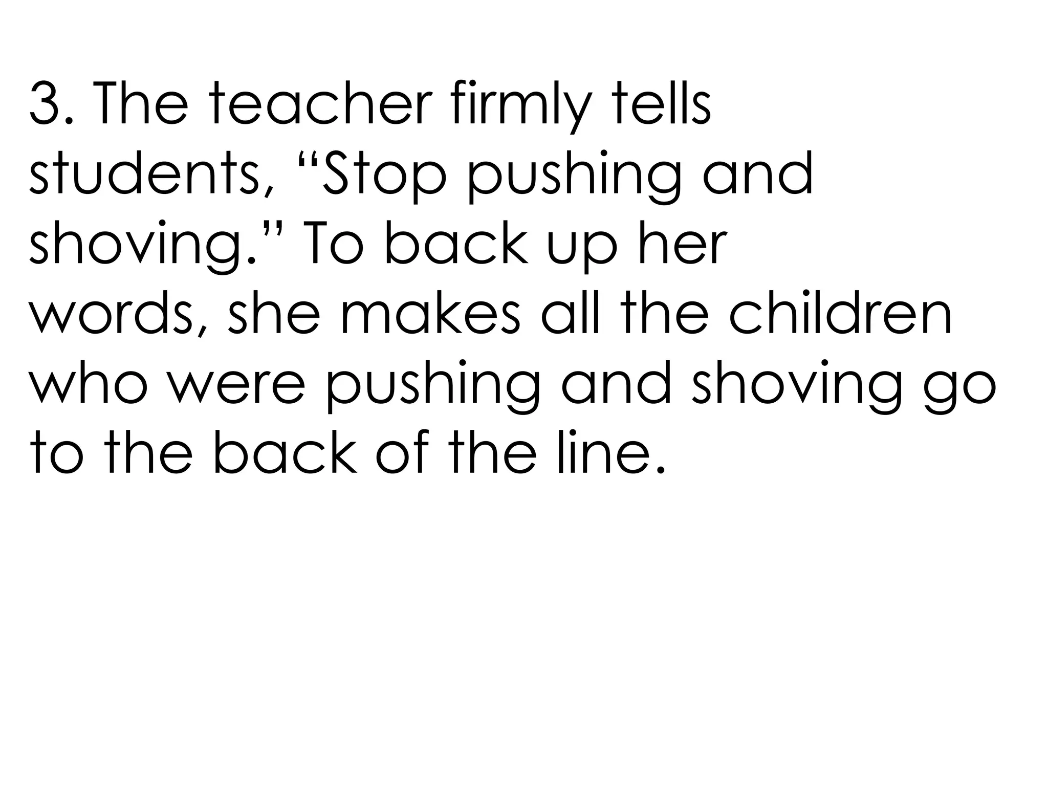3. The teacher firmly tells
students, “Stop pushing and
shoving.” To back up her
words, she makes all the children
who were pushing and shoving go
to the back of the line.
 