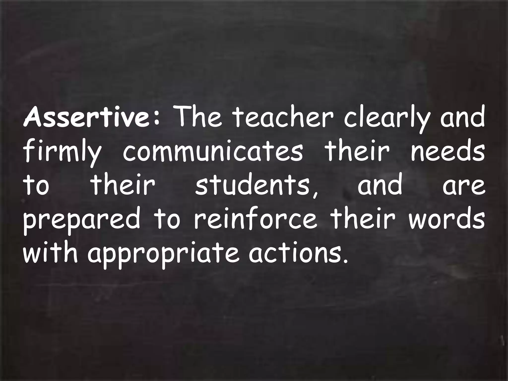 Assertive: The teacher clearly and
firmly communicates their needs
to their students, and are
prepared to reinforce their words
with appropriate actions.
 