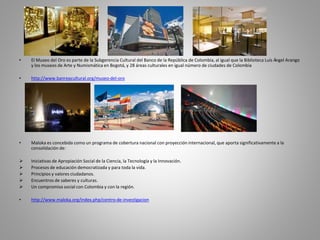 • El Museo del Oro es parte de la Subgerencia Cultural del Banco de la República de Colombia, al igual que la Biblioteca Luis Ángel Arango 
y los museos de Arte y Numismática en Bogotá, y 28 áreas culturales en igual número de ciudades de Colombia 
• http://www.banrepcultural.org/museo-del-oro 
• Maloka es concebida como un programa de cobertura nacional con proyección internacional, que aporta significativamente a la 
consolidación de: 
 Iniciativas de Apropiación Social de la Ciencia, la Tecnología y la Innovación. 
 Procesos de educación democratizada y para toda la vida. 
 Principios y valores ciudadanos. 
 Encuentros de saberes y culturas. 
 Un compromiso social con Colombia y con la región. 
• http://www.maloka.org/index.php/centro-de-investigacion 
